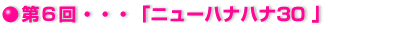 第6回・・・「ニューハナハナ」